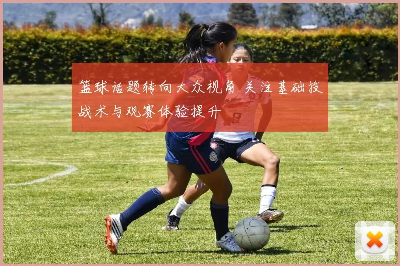 篮球话题转向大众视角 关注基础技战术与观赛体验提升