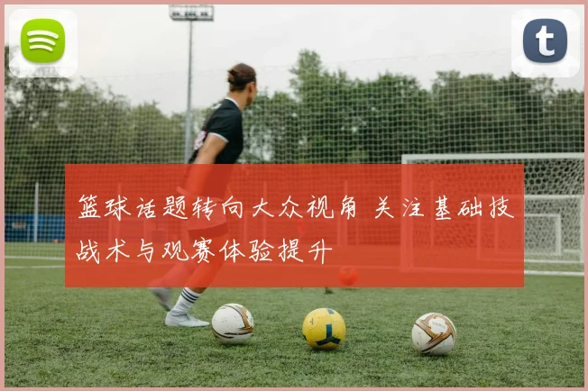 篮球话题转向大众视角 关注基础技战术与观赛体验提升