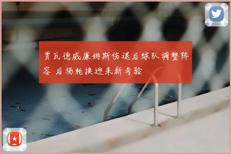 贾瓦德威廉姆斯伤退后球队调整阵容 后场轮换迎来新考验