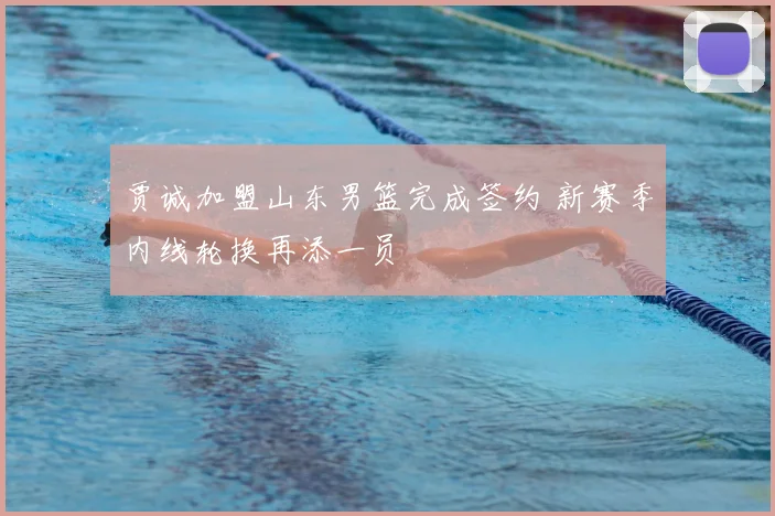 贾诚加盟山东男篮完成签约 新赛季内线轮换再添一员