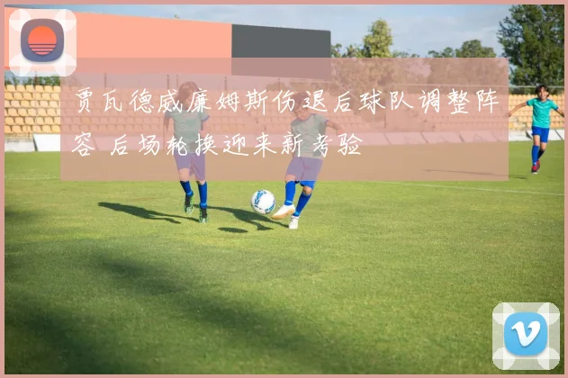 贾瓦德威廉姆斯伤退后球队调整阵容 后场轮换迎来新考验