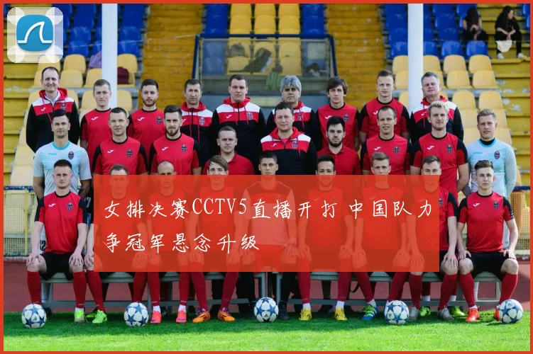 女排决赛CCTV5直播开打 中国队力争冠军悬念升级