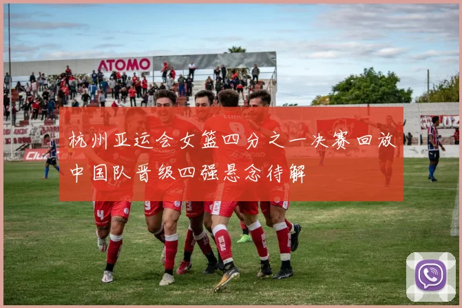 杭州亚运会女篮四分之一决赛回放中国队晋级四强悬念待解