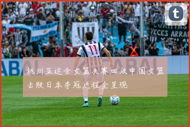 杭州亚运会女篮决赛回放中国女篮击败日本夺冠进程全呈现