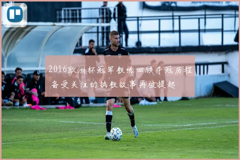 2016欧洲杯冠军教练回顾夺冠历程 备受关注的执教故事再被提起