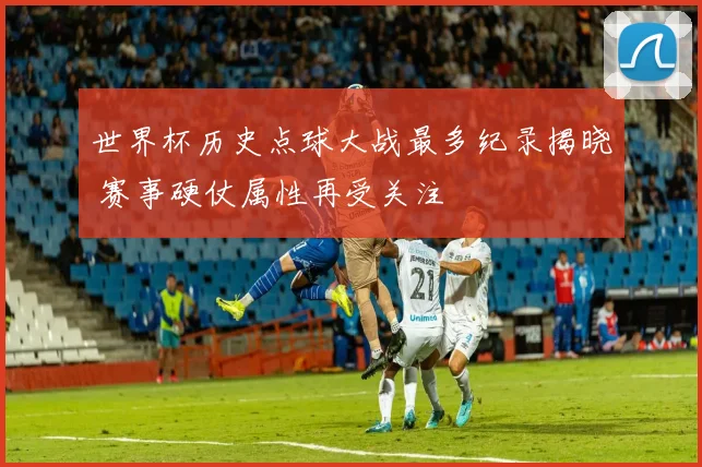 世界杯历史点球大战最多纪录揭晓 赛事硬仗属性再受关注