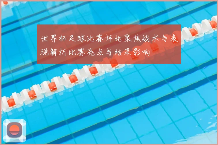 世界杯足球比赛评论聚焦战术与表现解析比赛亮点与结果影响
